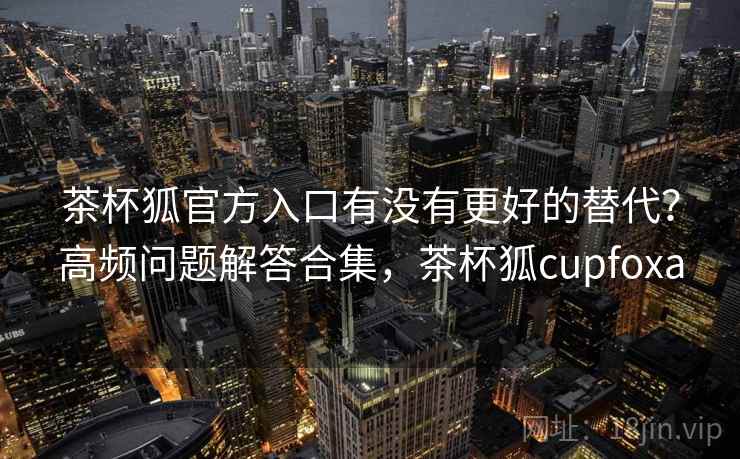 茶杯狐官方入口有没有更好的替代？高频问题解答合集，茶杯狐cupfoxa