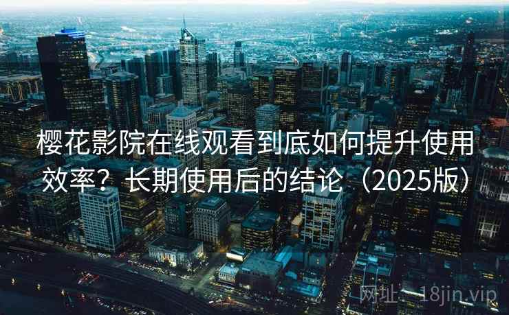 樱花影院在线观看到底如何提升使用效率？长期使用后的结论（2025版）