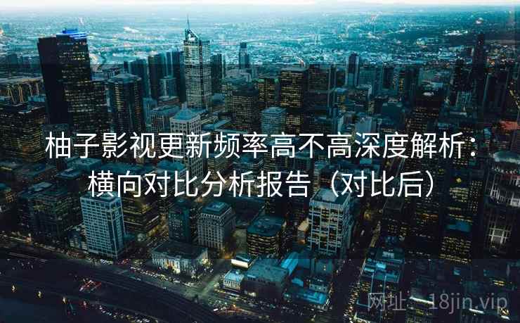 柚子影视更新频率高不高深度解析：横向对比分析报告（对比后）