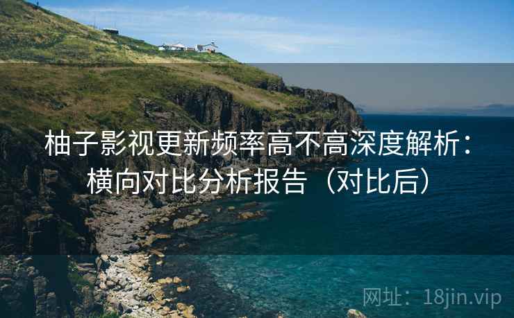 柚子影视更新频率高不高深度解析：横向对比分析报告（对比后）