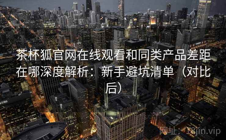 茶杯狐官网在线观看和同类产品差距在哪深度解析：新手避坑清单（对比后）