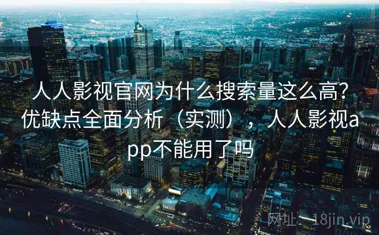人人影视官网为什么搜索量这么高？优缺点全面分析（实测），人人影视app不能用了吗
