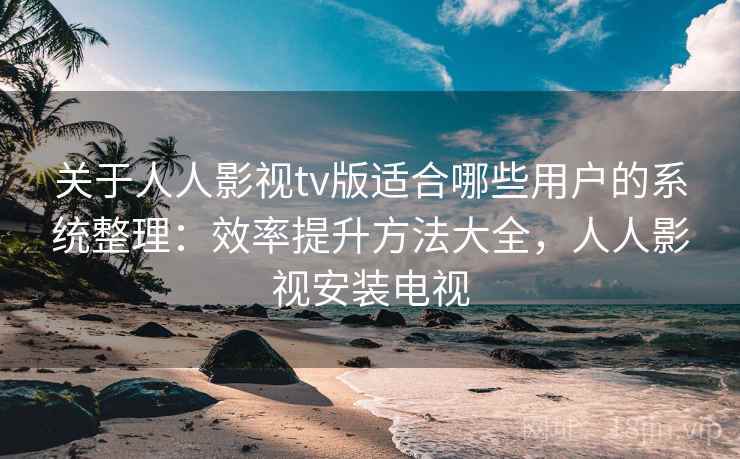关于人人影视tv版适合哪些用户的系统整理：效率提升方法大全，人人影视安装电视