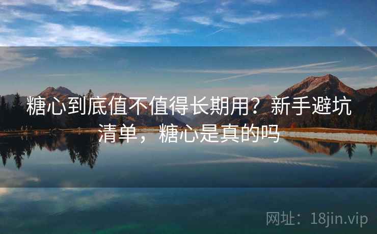 糖心到底值不值得长期用？新手避坑清单，糖心是真的吗