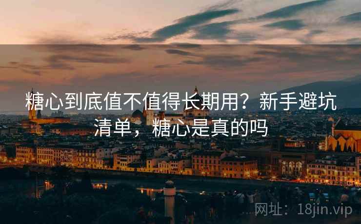 糖心到底值不值得长期用？新手避坑清单，糖心是真的吗
