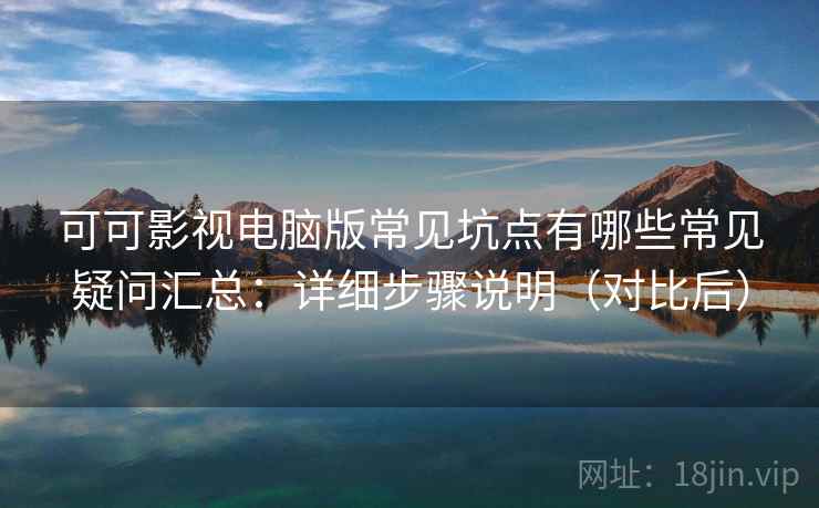 可可影视电脑版常见坑点有哪些常见疑问汇总：详细步骤说明（对比后）