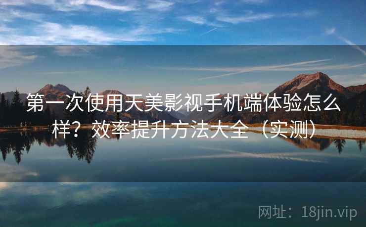 第一次使用天美影视手机端体验怎么样？效率提升方法大全（实测）