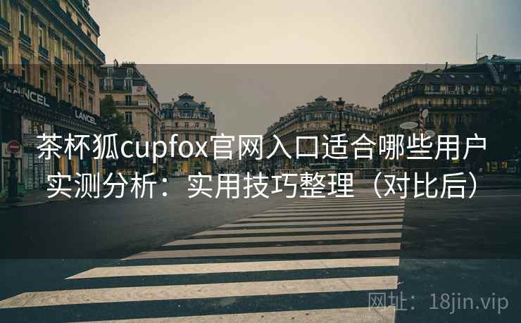 茶杯狐cupfox官网入口适合哪些用户实测分析：实用技巧整理（对比后）