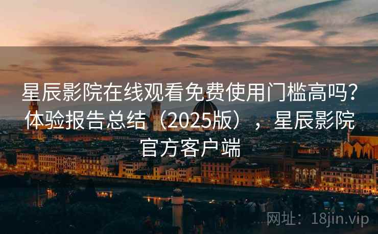 星辰影院在线观看免费使用门槛高吗？体验报告总结（2025版），星辰影院官方客户端